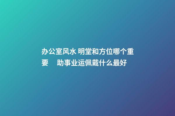 办公室风水 明堂和方位哪个重要 　助事业运佩戴什么最好